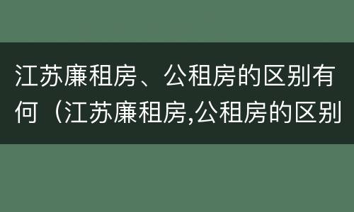 江苏廉租房、公租房的区别有何（江苏廉租房,公租房的区别有何不同）