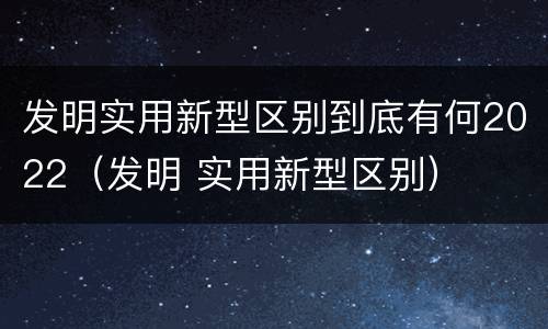 发明实用新型区别到底有何2022（发明 实用新型区别）
