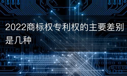 2022商标权专利权的主要差别是几种