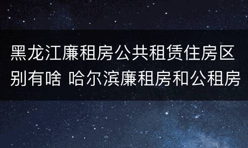 黑龙江廉租房公共租赁住房区别有啥 哈尔滨廉租房和公租房有什么区别