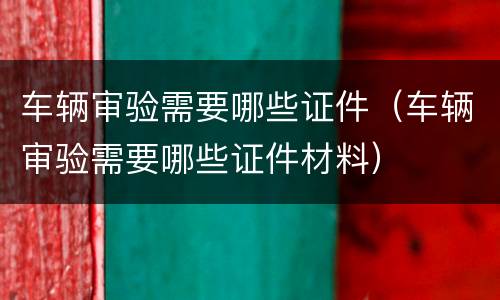 车辆审验需要哪些证件（车辆审验需要哪些证件材料）