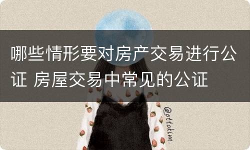 哪些情形要对房产交易进行公证 房屋交易中常见的公证