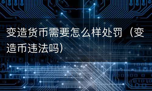 变造货币需要怎么样处罚（变造币违法吗）