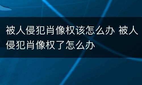 被人侵犯肖像权该怎么办 被人侵犯肖像权了怎么办