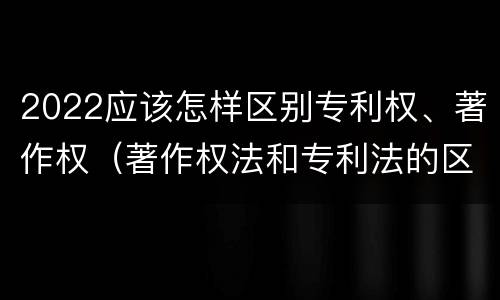 2022应该怎样区别专利权、著作权（著作权法和专利法的区别）