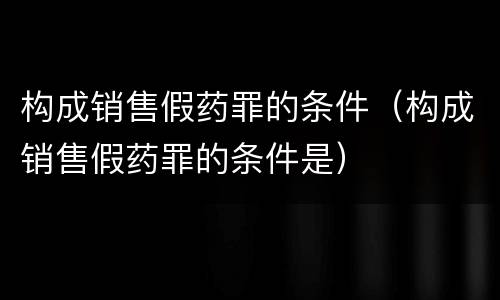 构成销售假药罪的条件（构成销售假药罪的条件是）