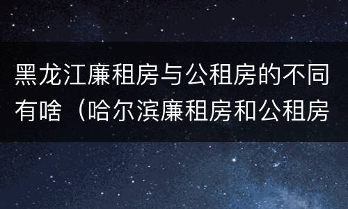 黑龙江廉租房与公租房的不同有啥（哈尔滨廉租房和公租房有什么区别）