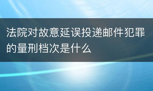 法院对故意延误投递邮件犯罪的量刑档次是什么