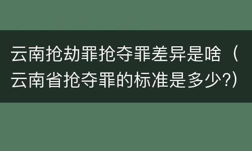 云南抢劫罪抢夺罪差异是啥（云南省抢夺罪的标准是多少?）