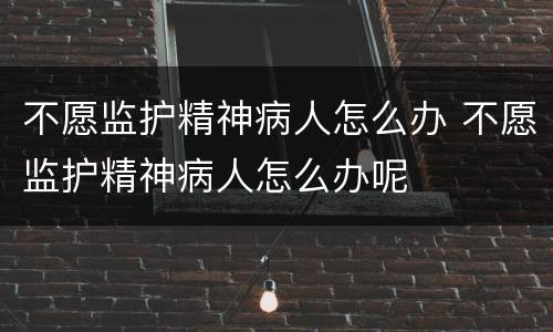 不愿监护精神病人怎么办 不愿监护精神病人怎么办呢