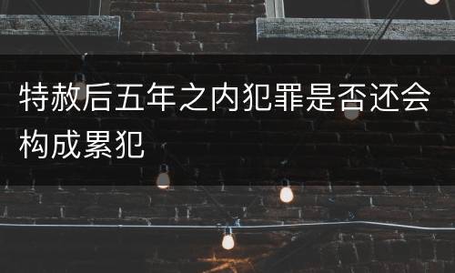 特赦后五年之内犯罪是否还会构成累犯