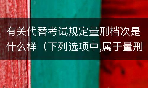 有关代替考试规定量刑档次是什么样（下列选项中,属于量刑制度的有?）