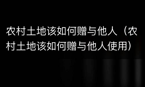 农村土地该如何赠与他人（农村土地该如何赠与他人使用）