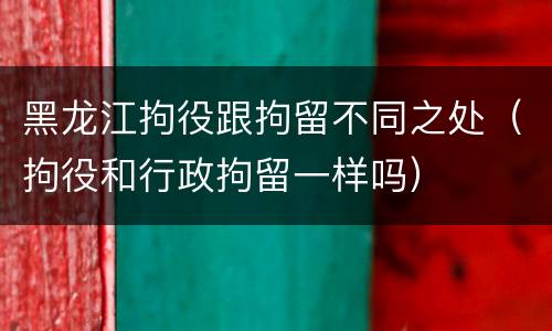 黑龙江拘役跟拘留不同之处（拘役和行政拘留一样吗）