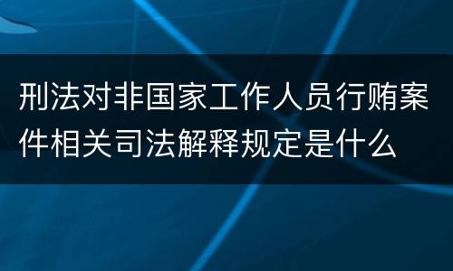 刑法对非国家工作人员行贿案件相关司法解释规定是什么