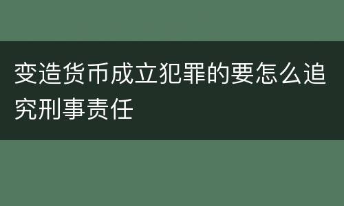 变造货币成立犯罪的要怎么追究刑事责任