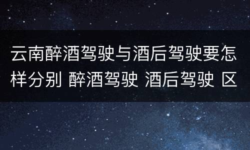 云南醉酒驾驶与酒后驾驶要怎样分别 醉酒驾驶 酒后驾驶 区别