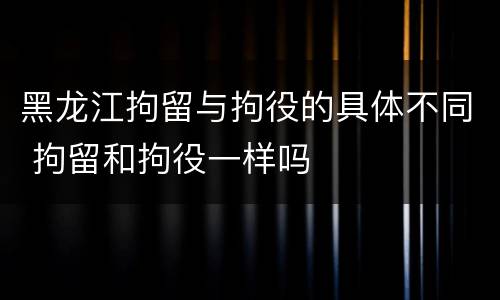 黑龙江拘留与拘役的具体不同 拘留和拘役一样吗
