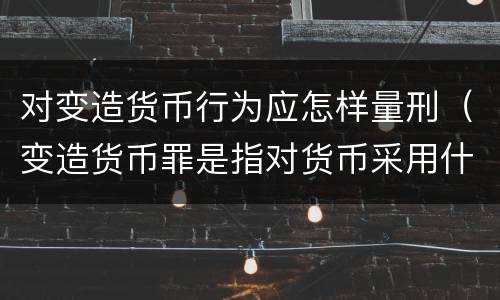 对变造货币行为应怎样量刑（变造货币罪是指对货币采用什么方法）