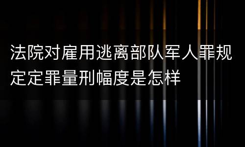 法院对雇用逃离部队军人罪规定定罪量刑幅度是怎样
