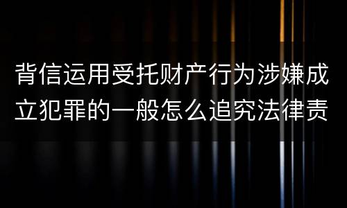 背信运用受托财产行为涉嫌成立犯罪的一般怎么追究法律责任
