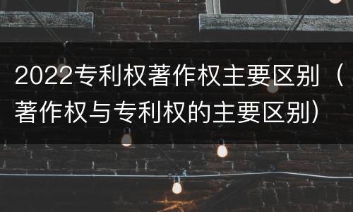 2022专利权著作权主要区别（著作权与专利权的主要区别）