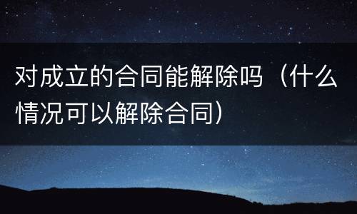 对成立的合同能解除吗(什么情况可以解除合同)
