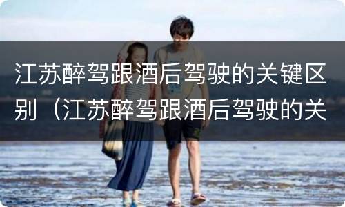 江苏醉驾跟酒后驾驶的关键区别(江苏醉驾跟酒后驾驶的关键区别在哪)