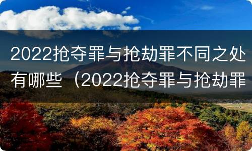 2022抢夺罪与抢劫罪不同之处有哪些（2022抢夺罪与抢劫罪不同之处有哪些呢）