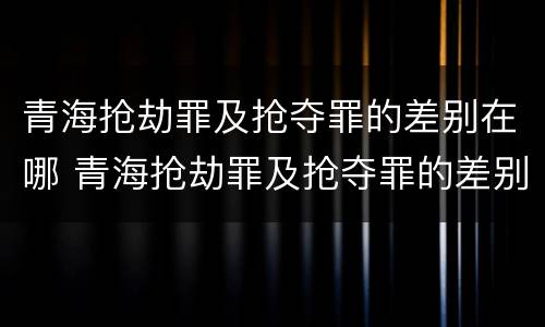 青海抢劫罪及抢夺罪的差别在哪 青海抢劫罪及抢夺罪的差别在哪儿
