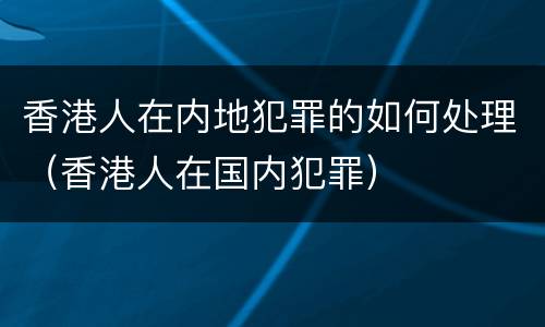 香港人在内地犯罪的如何处理（香港人在国内犯罪）