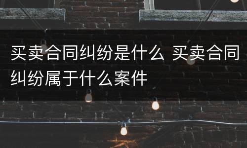 买卖合同纠纷是什么 买卖合同纠纷属于什么案件