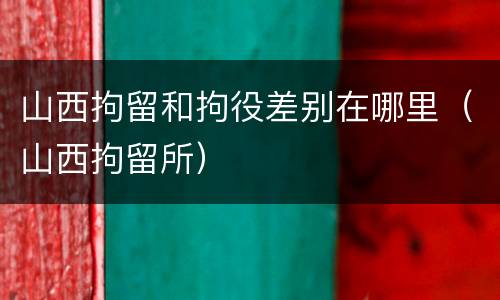 山西拘留和拘役差别在哪里（山西拘留所）