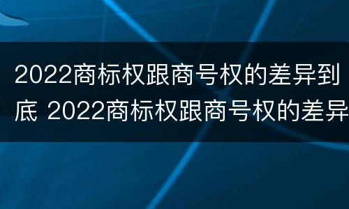 2022商标权跟商号权的差异到底 2022商标权跟商号权的差异到底有多大