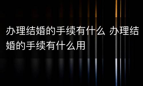 办理结婚的手续有什么 办理结婚的手续有什么用