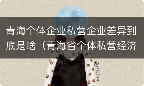 青海个体企业私营企业差异到底是啥（青海省个体私营经济协会）
