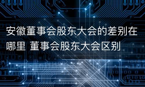 安徽董事会股东大会的差别在哪里 董事会股东大会区别