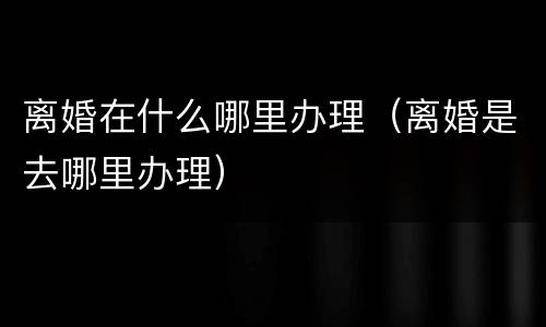 离婚在什么哪里办理（离婚是去哪里办理）