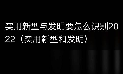 实用新型与发明要怎么识别2022（实用新型和发明）