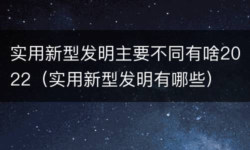 实用新型发明主要不同有啥2022（实用新型发明有哪些）