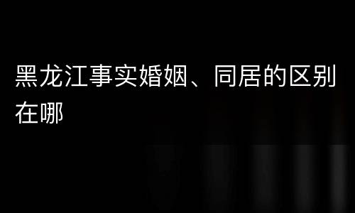 黑龙江事实婚姻、同居的区别在哪