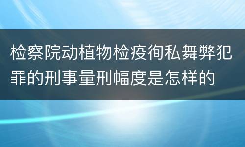 检察院动植物检疫徇私舞弊犯罪的刑事量刑幅度是怎样的