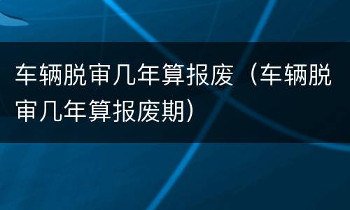 车辆脱审几年算报废（车辆脱审几年算报废期）