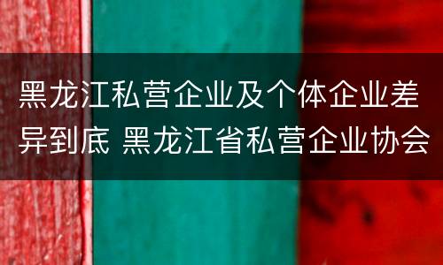 黑龙江私营企业及个体企业差异到底 黑龙江省私营企业协会