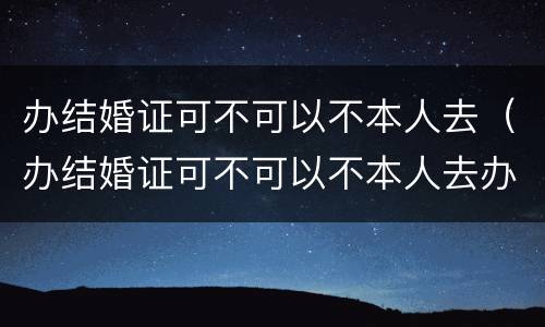 办结婚证可不可以不本人去（办结婚证可不可以不本人去办）