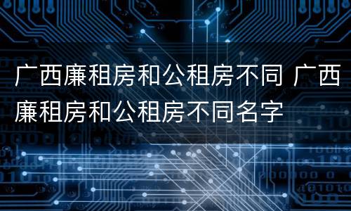 广西廉租房和公租房不同 广西廉租房和公租房不同名字