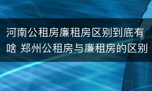 河南公租房廉租房区别到底有啥 郑州公租房与廉租房的区别