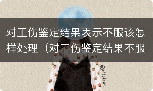 对工伤鉴定结果表示不服该怎样处理（对工伤鉴定结果不服怎么办）