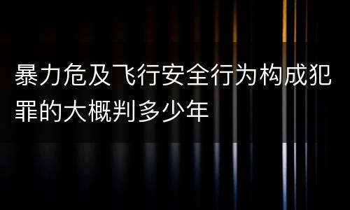 暴力危及飞行安全行为构成犯罪的大概判多少年