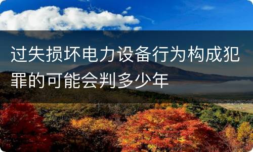 过失损坏电力设备行为构成犯罪的可能会判多少年